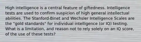 High intelligence is a central feature of giftedness. Intelligence tests are used to confirm suspicion of high general intellectual abilities. The Stanford-Binet and Wechsler Intelligence Scales are the "gold standards" for individual intelligence (or IQ) testing. What is a limitation, and reason not to rely solely on an IQ score, of the use of these tests?