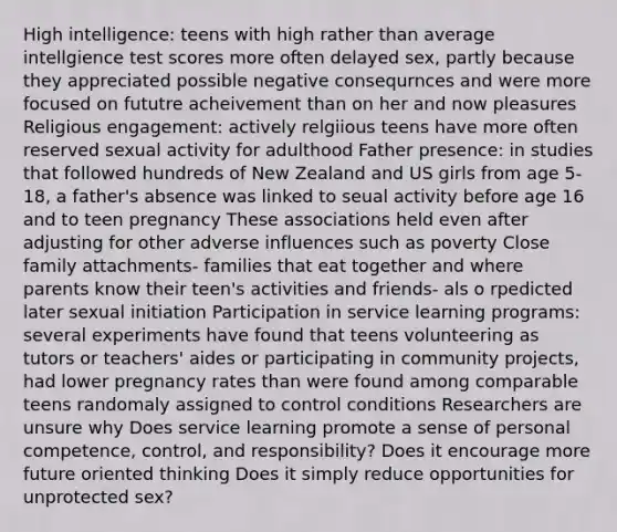 High intelligence: teens with high rather than average intellgience test scores more often delayed sex, partly because they appreciated possible negative consequrnces and were more focused on fututre acheivement than on her and now pleasures Religious engagement: actively relgiious teens have more often reserved sexual activity for adulthood Father presence: in studies that followed hundreds of New Zealand and US girls from age 5-18, a father's absence was linked to seual activity before age 16 and to teen pregnancy These associations held even after adjusting for other adverse influences such as poverty Close family attachments- families that eat together and where parents know their teen's activities and friends- als o rpedicted later sexual initiation Participation in service learning programs: several experiments have found that teens volunteering as tutors or teachers' aides or participating in community projects, had lower pregnancy rates than were found among comparable teens randomaly assigned to control conditions Researchers are unsure why Does service learning promote a sense of personal competence, control, and responsibility? Does it encourage more future oriented thinking Does it simply reduce opportunities for unprotected sex?