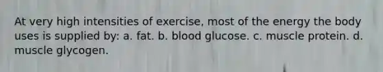 At very high intensities of exercise, most of the energy the body uses is supplied by: a. fat. b. blood glucose. c. muscle protein. d. muscle glycogen.