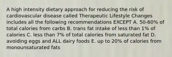 A high intensity dietary approach for reducing the risk of cardiovascular disease called Therapeutic Lifestyle Changes includes all the following recommendations EXCEPT A. 50-60% of total calories from carbs B. trans fat intake of less than 1% of calories C. less than 7% of total calories from saturated fat D. avoiding eggs and ALL dairy foods E. up to 20% of calories from monounsaturated fats