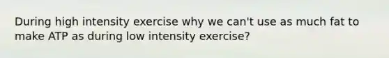 During high intensity exercise why we can't use as much fat to make ATP as during low intensity exercise?