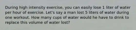 During high intensity exercise, you can easily lose 1 liter of water per hour of exercise. Let's say a man lost 5 liters of water during one workout. How many cups of water would he have to drink to replace this volume of water lost?