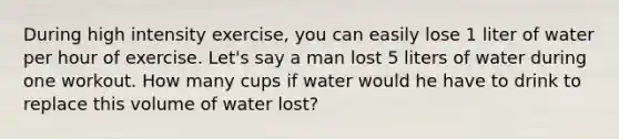 During high intensity exercise, you can easily lose 1 liter of water per hour of exercise. Let's say a man lost 5 liters of water during one workout. How many cups if water would he have to drink to replace this volume of water lost?