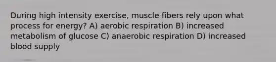 During high intensity exercise, muscle fibers rely upon what process for energy? A) aerobic respiration B) increased metabolism of glucose C) anaerobic respiration D) increased blood supply