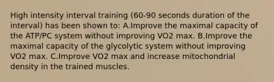 High intensity interval training (60-90 seconds duration of the interval) has been shown to: A.Improve the maximal capacity of the ATP/PC system without improving VO2 max. B.Improve the maximal capacity of the glycolytic system without improving VO2 max. C.Improve VO2 max and increase mitochondrial density in the trained muscles.