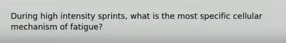 During high intensity sprints, what is the most specific cellular mechanism of fatigue?