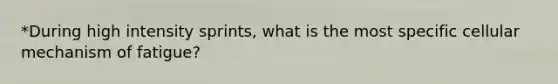 *During high intensity sprints, what is the most specific cellular mechanism of fatigue?