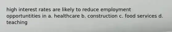 high interest rates are likely to reduce employment opportuntities in a. healthcare b. construction c. food services d. teaching
