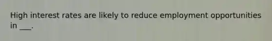 High interest rates are likely to reduce employment opportunities in ___.