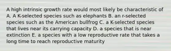 A high intrinsic growth rate would most likely be characteristic of A. A K-selected species such as elephants B. an r-selected species such as the American bullfrog C. a K-selected species that lives near its carrying capacity D. a species that is near extinction E. a species with a low reproductive rate that takes a long time to reach reproductive maturity