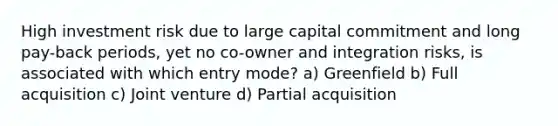 High investment risk due to large capital commitment and long pay-back periods, yet no co-owner and integration risks, is associated with which entry mode? a) Greenfield b) Full acquisition c) Joint venture d) Partial acquisition