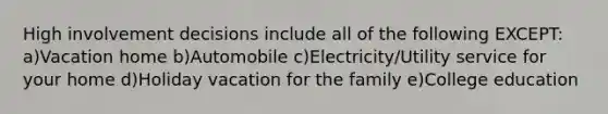 High involvement decisions include all of the following EXCEPT: a)Vacation home b)Automobile c)Electricity/Utility service for your home d)Holiday vacation for the family e)College education