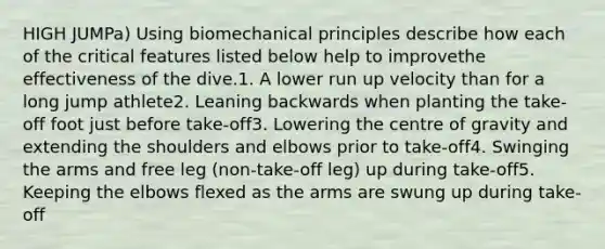 HIGH JUMPa) Using biomechanical principles describe how each of the critical features listed below help to improvethe effectiveness of the dive.1. A lower run up velocity than for a long jump athlete2. Leaning backwards when planting the take-off foot just before take-off3. Lowering the centre of gravity and extending the shoulders and elbows prior to take-off4. Swinging the arms and free leg (non-take-off leg) up during take-off5. Keeping the elbows flexed as the arms are swung up during take-off