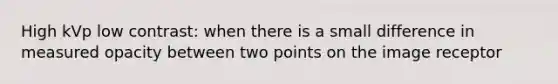 High kVp low contrast: when there is a small difference in measured opacity between two points on the image receptor