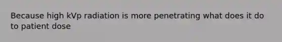 Because high kVp radiation is more penetrating what does it do to patient dose