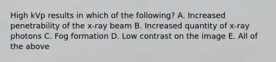 High kVp results in which of the following? A. Increased penetrability of the x-ray beam B. Increased quantity of x-ray photons C. Fog formation D. Low contrast on the image E. All of the above