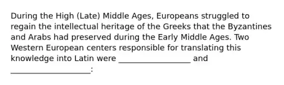 During the High (Late) Middle Ages, Europeans struggled to regain the intellectual heritage of the Greeks that the Byzantines and Arabs had preserved during the Early Middle Ages. Two Western European centers responsible for translating this knowledge into Latin were __________________ and ____________________: