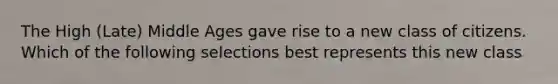 The High (Late) Middle Ages gave rise to a new class of citizens. Which of the following selections best represents this new class