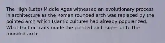 The High (Late) Middle Ages witnessed an evolutionary process in architecture as the Roman rounded arch was replaced by the pointed arch which Islamic cultures had already popularized. What trait or traits made the pointed arch superior to the rounded arch: