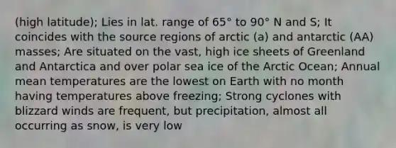 (high latitude); Lies in lat. range of 65° to 90° N and S; It coincides with the source regions of arctic (a) and antarctic (AA) masses; Are situated on the vast, high ice sheets of Greenland and Antarctica and over polar sea ice of the Arctic Ocean; Annual mean temperatures are the lowest on Earth with no month having temperatures above freezing; Strong cyclones with blizzard winds are frequent, but precipitation, almost all occurring as snow, is very low