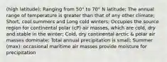 (high latitude); Ranging from 50° to 70° N latitude; The annual range of temperature is greater than that of any other climate; Short, cool summers and Long cold winters; Occupies the source region for continental polar (cP) air masses, which are cold, dry and stable in the winter; Cold, dry continental arctic & polar air masses dominate; Total annual precipitation is small; Summer (max): occasional maritime air masses provide moisture for precipitation