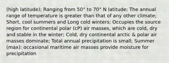 (high latitude); Ranging from 50° to 70° N latitude; The annual range of temperature is greater than that of any other climate; Short, cool summers and Long cold winters; Occupies the source region for continental polar (cP) air masses, which are cold, dry and stable in the winter; Cold, dry continental arctic & polar air masses dominate; Total annual precipitation is small; Summer (max): occasional maritime air masses provide moisture for precipitation