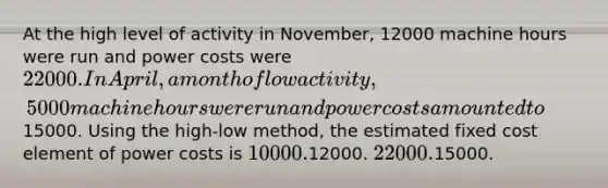 At the high level of activity in November, 12000 machine hours were run and power costs were 22000. In April, a month of low activity, 5000 machine hours were run and power costs amounted to15000. Using the high-low method, the estimated fixed cost element of power costs is 10000.12000. 22000.15000.