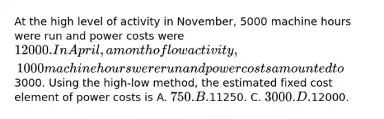 At the high level of activity in November, 5000 machine hours were run and power costs were 12000. In April, a month of low activity, 1000 machine hours were run and power costs amounted to3000. Using the high-low method, the estimated fixed cost element of power costs is A. 750. B.11250. C. 3000. D.12000.