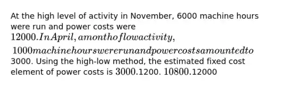 At the high level of activity in November, 6000 machine hours were run and power costs were 12000. In April, a month of low activity, 1000 machine hours were run and power costs amounted to3000. Using the high-low method, the estimated fixed cost element of power costs is 3000.1200. 10800.12000