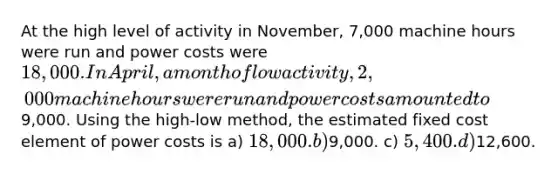 At the high level of activity in November, 7,000 machine hours were run and power costs were 18,000. In April, a month of low activity, 2,000 machine hours were run and power costs amounted to9,000. Using the high-low method, the estimated fixed cost element of power costs is a) 18,000. b)9,000. c) 5,400. d)12,600.