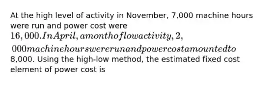 At the high level of activity in November, 7,000 machine hours were run and power cost were 16,000. In April, a month of low activity, 2,000 machine hours were run and power cost amounted to8,000. Using the high-low method, the estimated fixed cost element of power cost is