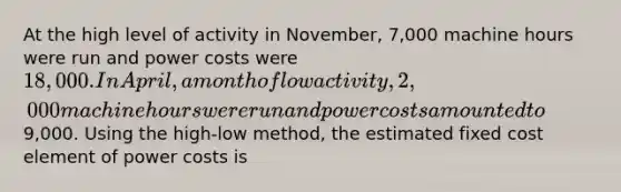 At the high level of activity in November, 7,000 machine hours were run and power costs were 18,000. In April, a month of low activity, 2,000 machine hours were run and power costs amounted to9,000. Using the high-low method, the estimated fixed cost element of power costs is