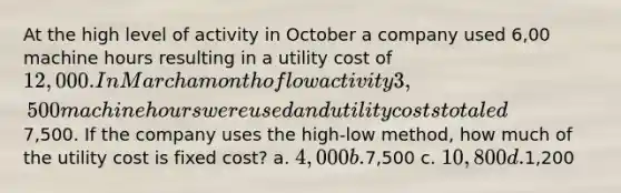 At the high level of activity in October a company used 6,00 machine hours resulting in a utility cost of 12,000. In March a month of low activity 3,500 machine hours were used and utility costs totaled7,500. If the company uses the high-low method, how much of the utility cost is fixed cost? a. 4,000 b.7,500 c. 10,800 d.1,200