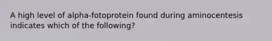 A high level of alpha-fotoprotein found during aminocentesis indicates which of the following?