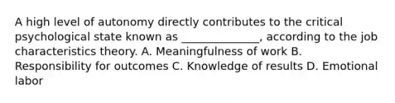 A high level of autonomy directly contributes to the critical psychological state known as ______________, according to the job characteristics theory. A. Meaningfulness of work B. Responsibility for outcomes C. Knowledge of results D. Emotional labor