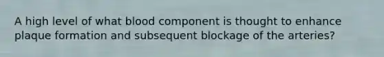 A high level of what blood component is thought to enhance plaque formation and subsequent blockage of the arteries?​