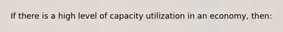 If there is a high level of capacity utilization in an economy, then: