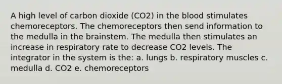 A high level of carbon dioxide (CO2) in the blood stimulates chemoreceptors. The chemoreceptors then send information to the medulla in the brainstem. The medulla then stimulates an increase in respiratory rate to decrease CO2 levels. The integrator in the system is the: a. lungs b. respiratory muscles c. medulla d. CO2 e. chemoreceptors