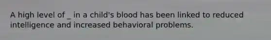 A high level of _ in a child's blood has been linked to reduced intelligence and increased behavioral problems.