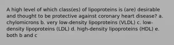 A high level of which class(es) of lipoproteins is (are) desirable and thought to be protective against coronary heart disease? a. chylomicrons b. very low-density lipoproteins (VLDL) c. low-density lipoproteins (LDL) d. high-density lipoproteins (HDL) e. both b and c