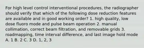 For high level control interventional procedures, the radiographer should verify that which of the following dose reduction features are available and in good working order? 1. high quality, low dose fluoro mode and pulse beam operation 2. manual collimation, correct beam filtration, and removable grids 3. roadmapping, <a href='https://www.questionai.com/knowledge/kistlM8mUs-time-interval' class='anchor-knowledge'>time interval</a> difference, and last image hold mode A. 1 B. 2 C. 3 D. 1, 2, 3