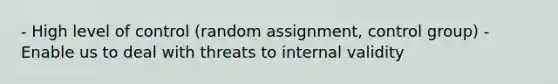 - High level of control (random assignment, control group) - Enable us to deal with threats to internal validity