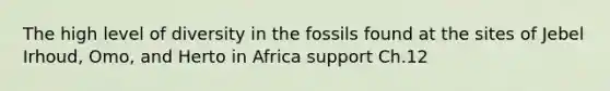 The high level of diversity in the fossils found at the sites of Jebel Irhoud, Omo, and Herto in Africa support Ch.12