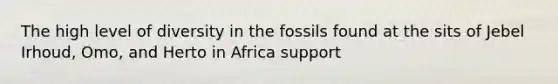 The high level of diversity in the fossils found at the sits of Jebel Irhoud, Omo, and Herto in Africa support