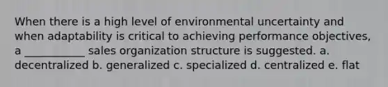 When there is a high level of environmental uncertainty and when adaptability is critical to achieving performance objectives, a ___________ sales organization structure is suggested. a. decentralized b. generalized c. specialized d. centralized e. flat