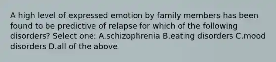 A high level of expressed emotion by family members has been found to be predictive of relapse for which of the following disorders? Select one: A.schizophrenia B.eating disorders C.mood disorders D.all of the above