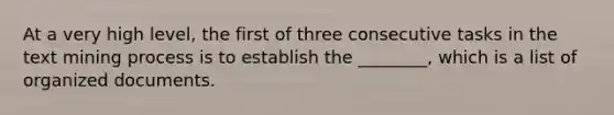 At a very high level, the first of three consecutive tasks in the text mining process is to establish the ________, which is a list of organized documents.