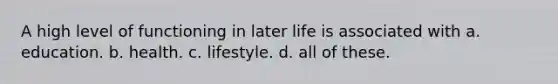 A high level of functioning in later life is associated with a. education. b. health. c. lifestyle. d. all of these.