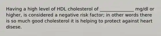 Having a high level of HDL cholesterol of _______________ mg/dl or higher, is considered a negative risk factor; in other words there is so much good cholesterol it is helping to protect against heart disese.