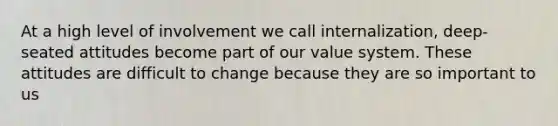 At a high level of involvement we call internalization, deep-seated attitudes become part of our value system. These attitudes are difficult to change because they are so important to us